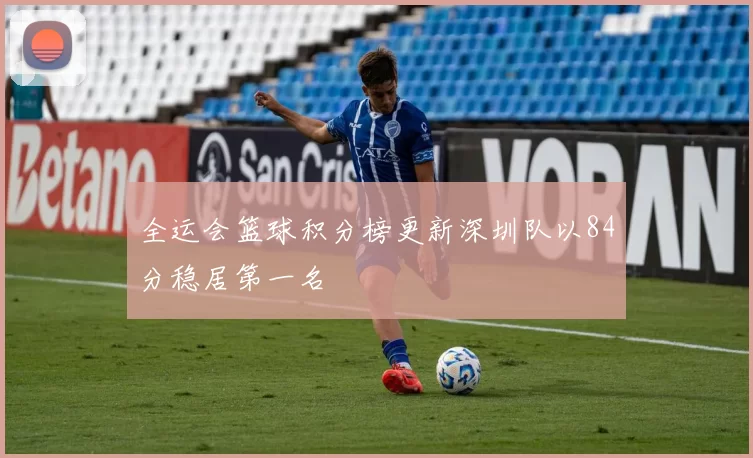 全运会篮球积分榜更新深圳队以84分稳居第一名
