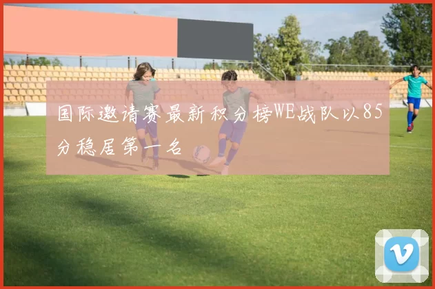 国际邀请赛最新积分榜WE战队以85分稳居第一名
