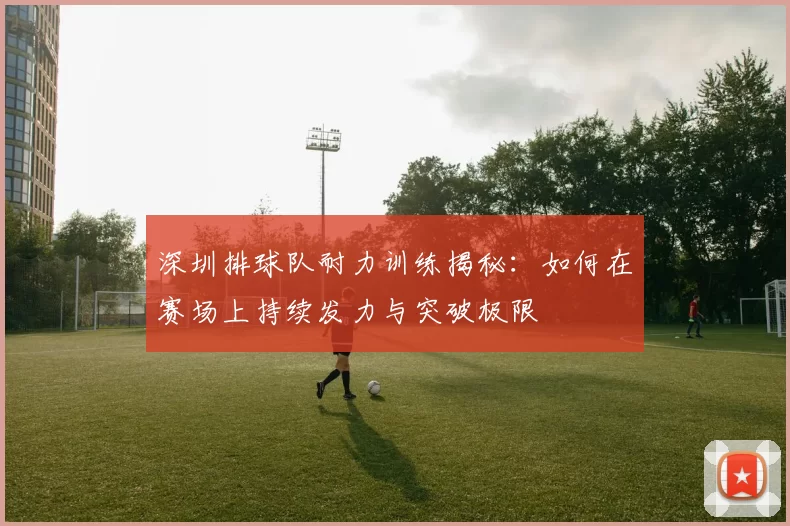 深圳排球队耐力训练揭秘：如何在赛场上持续发力与突破极限