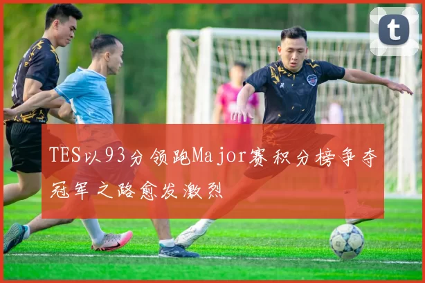 TES以93分领跑Major赛积分榜争夺冠军之路愈发激烈