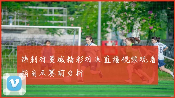 热刺对曼城精彩对决直播视频观看指南及赛前分析
