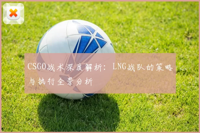 CSGO战术深度解析：LNG战队的策略与执行全景分析