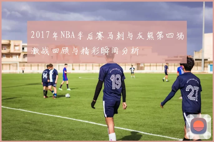 2017年NBA季后赛马刺与灰熊第四场激战回顾与精彩瞬间分析