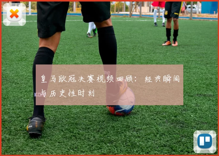 皇马欧冠决赛视频回顾：经典瞬间与历史性时刻