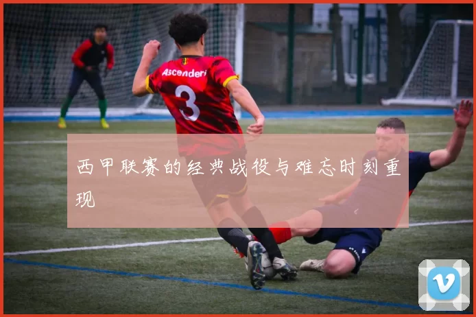 西甲联赛的经典战役与难忘时刻重现