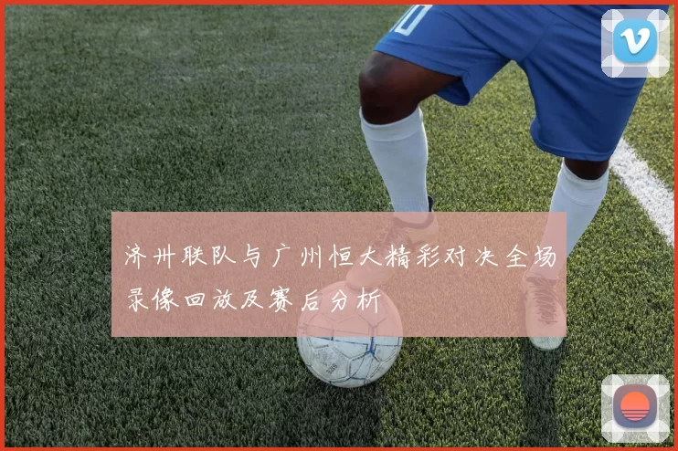 济卅联队与广州恒大精彩对决全场录像回放及赛后分析