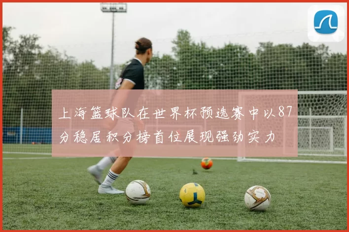 上海篮球队在世界杯预选赛中以87分稳居积分榜首位展现强劲实力