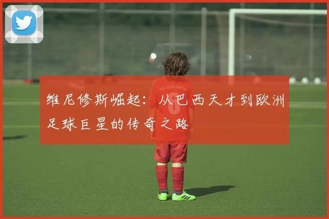 维尼修斯崛起：从巴西天才到欧洲足球巨星的传奇之路
