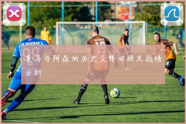 皇马与阿森纳历史交锋回顾及战绩分析