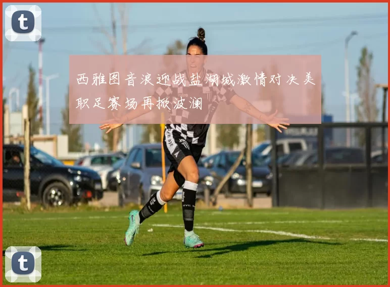 西雅图音浪迎战盐湖城激情对决美职足赛场再掀波澜