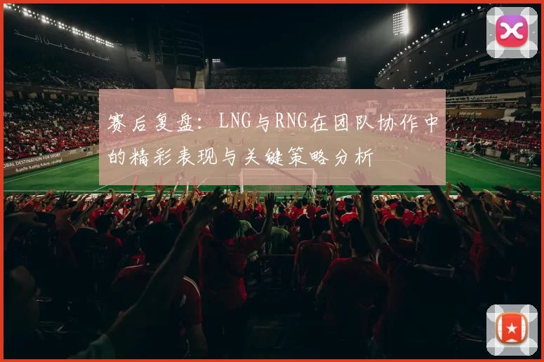 赛后复盘：LNG与RNG在团队协作中的精彩表现与关键策略分析