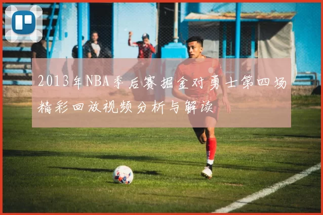 2013年NBA季后赛掘金对勇士第四场精彩回放视频分析与解读