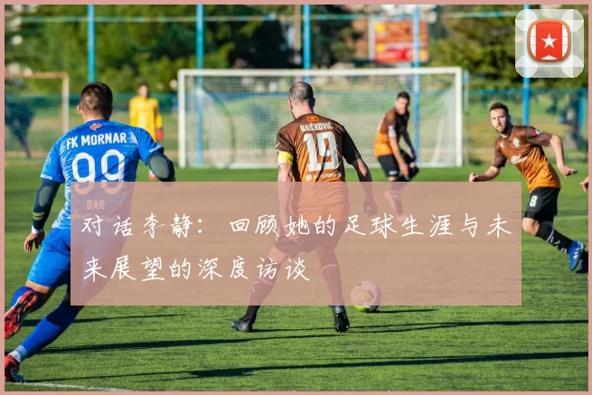对话李静：回顾她的足球生涯与未来展望的深度访谈