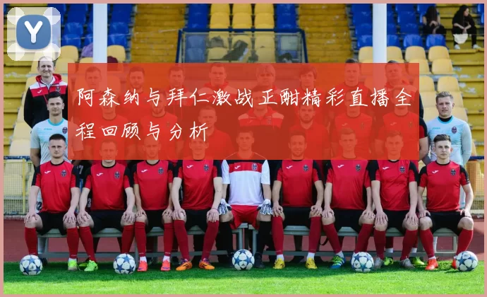 阿森纳与拜仁激战正酣精彩直播全程回顾与分析
