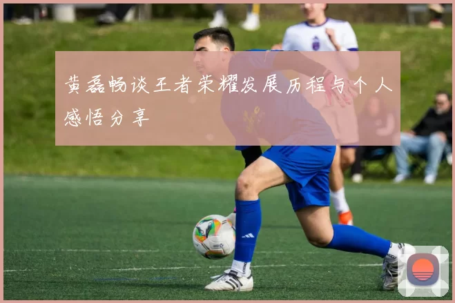 黄磊畅谈王者荣耀发展历程与个人感悟分享