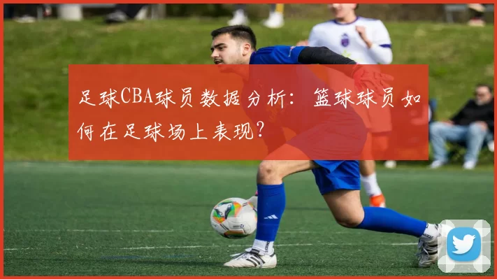 足球CBA球员数据分析：篮球球员如何在足球场上表现？