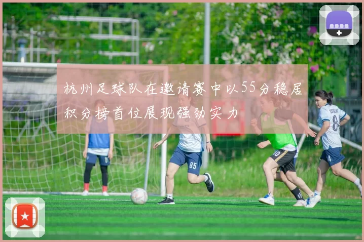 杭州足球队在邀请赛中以55分稳居积分榜首位展现强劲实力