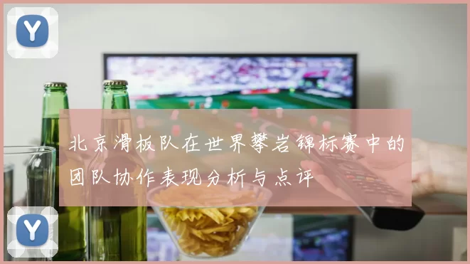 北京滑板队在世界攀岩锦标赛中的团队协作表现分析与点评
