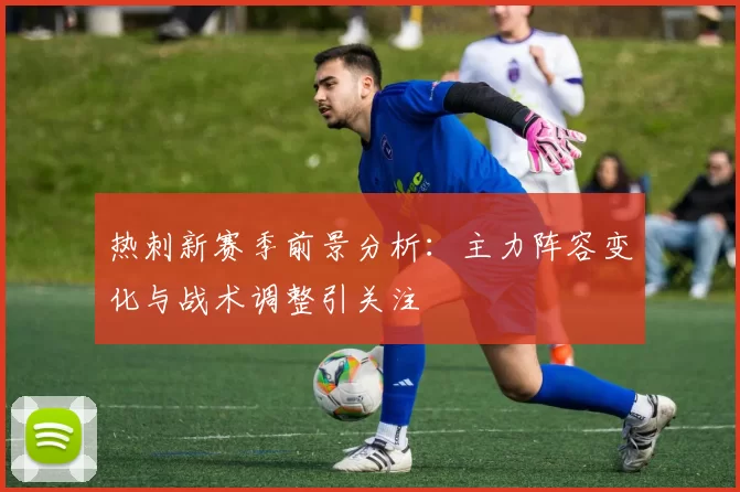 热刺新赛季前景分析：主力阵容变化与战术调整引关注
