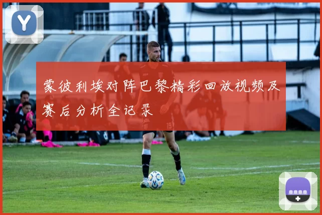 蒙彼利埃对阵巴黎精彩回放视频及赛后分析全记录
