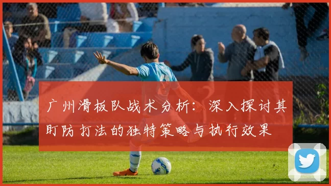 广州滑板队战术分析：深入探讨其盯防打法的独特策略与执行效果
