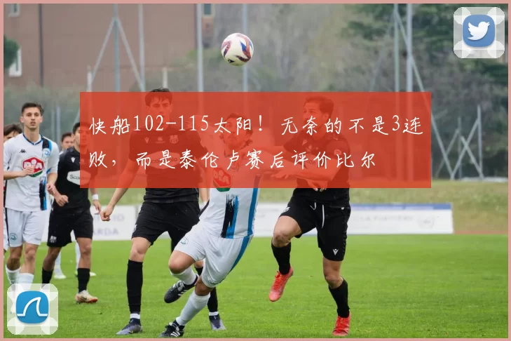 快船102-115太阳！无奈的不是3连败，而是泰伦卢赛后评价比尔
