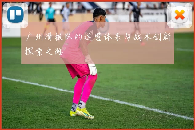 广州滑板队的运营体系与战术创新探索之路