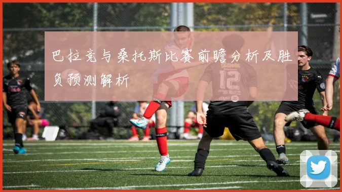 巴拉竞与桑托斯比赛前瞻分析及胜负预测解析