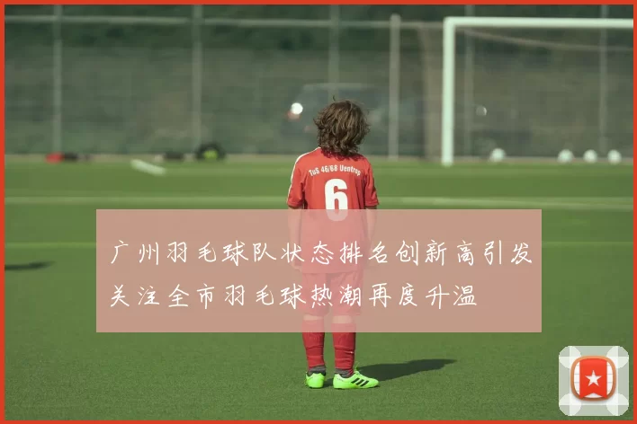 广州羽毛球队状态排名创新高引发关注全市羽毛球热潮再度升温